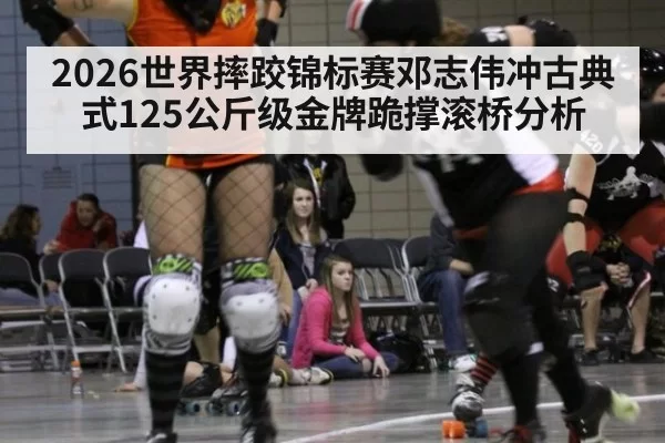 2026世界摔跤锦标赛邓志伟冲古典式125公斤级金牌跪撑滚桥分析